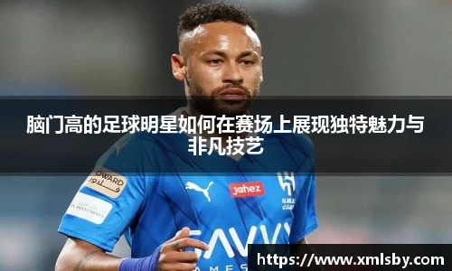 脑门高的足球明星如何在赛场上展现独特魅力与非凡技艺