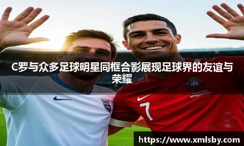 C罗与众多足球明星同框合影展现足球界的友谊与荣耀